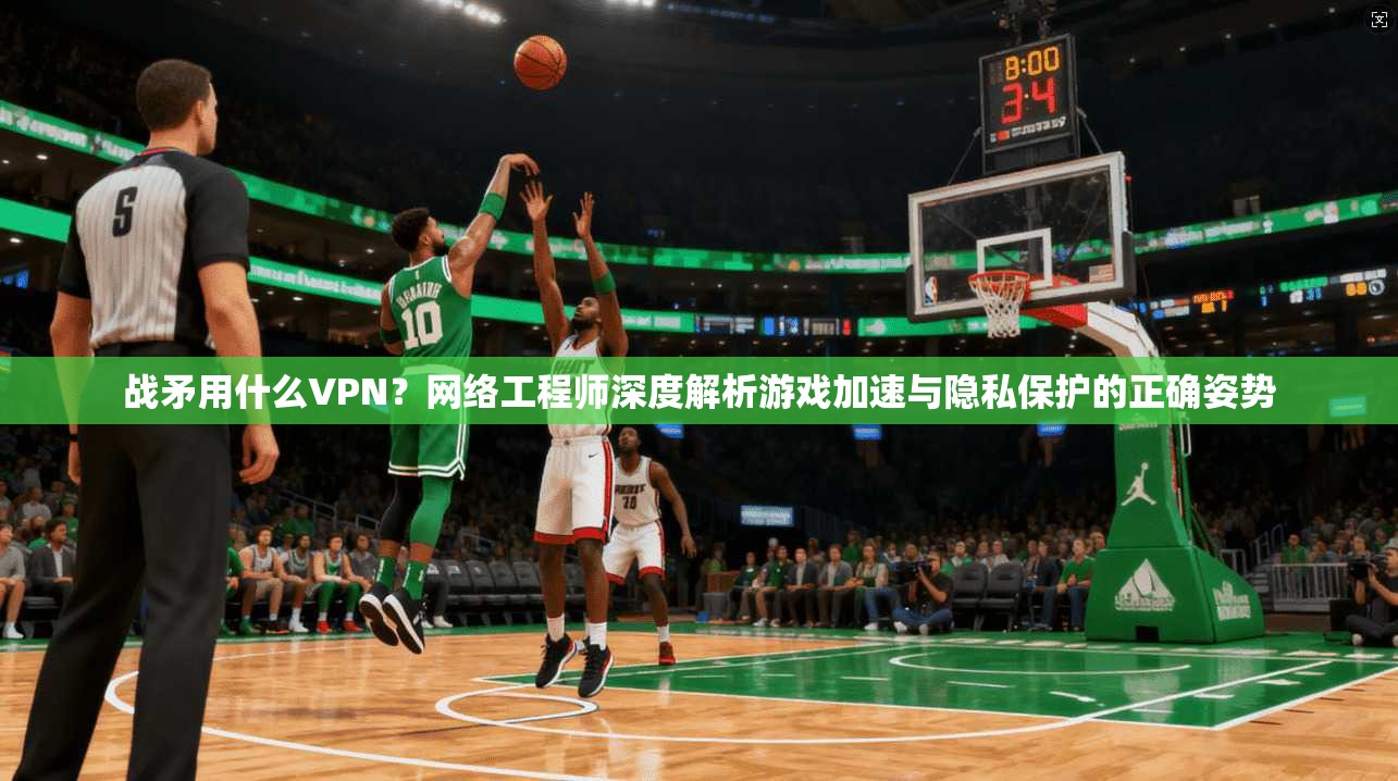 战矛用什么VPN？网络工程师深度解析游戏加速与隐私保护的正确姿势