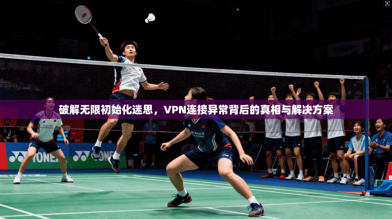 破解无限初始化迷思，VPN连接异常背后的真相与解决方案