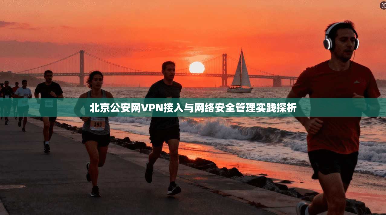 北京公安网VPN接入与网络安全管理实践探析