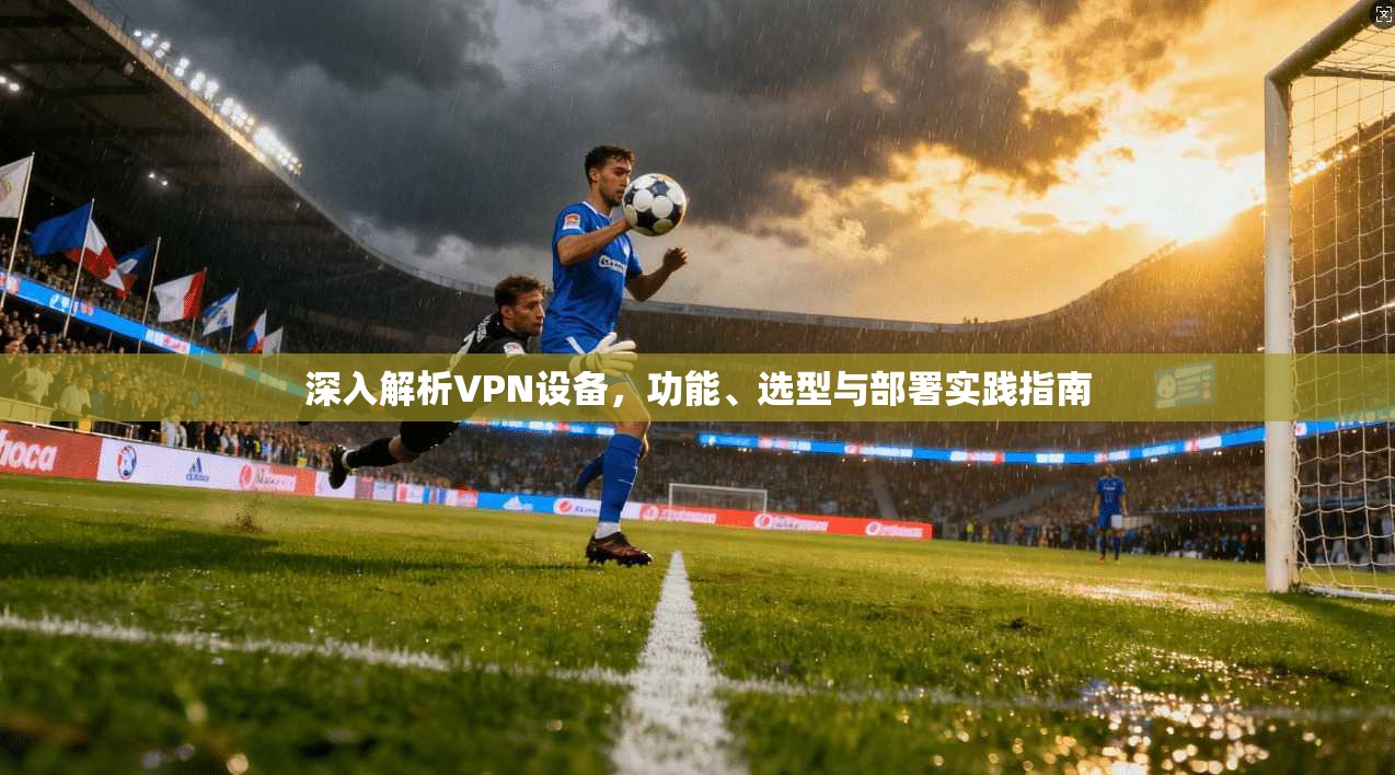 深入解析VPN设备，功能、选型与部署实践指南