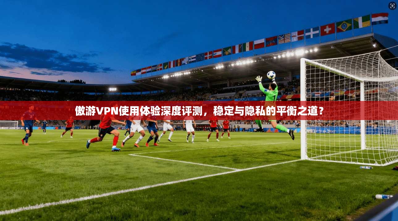 傲游VPN使用体验深度评测,稳定与隐私的平衡之道? 傲游VPN使用体验深度评测,稳定与隐私的平衡之道?