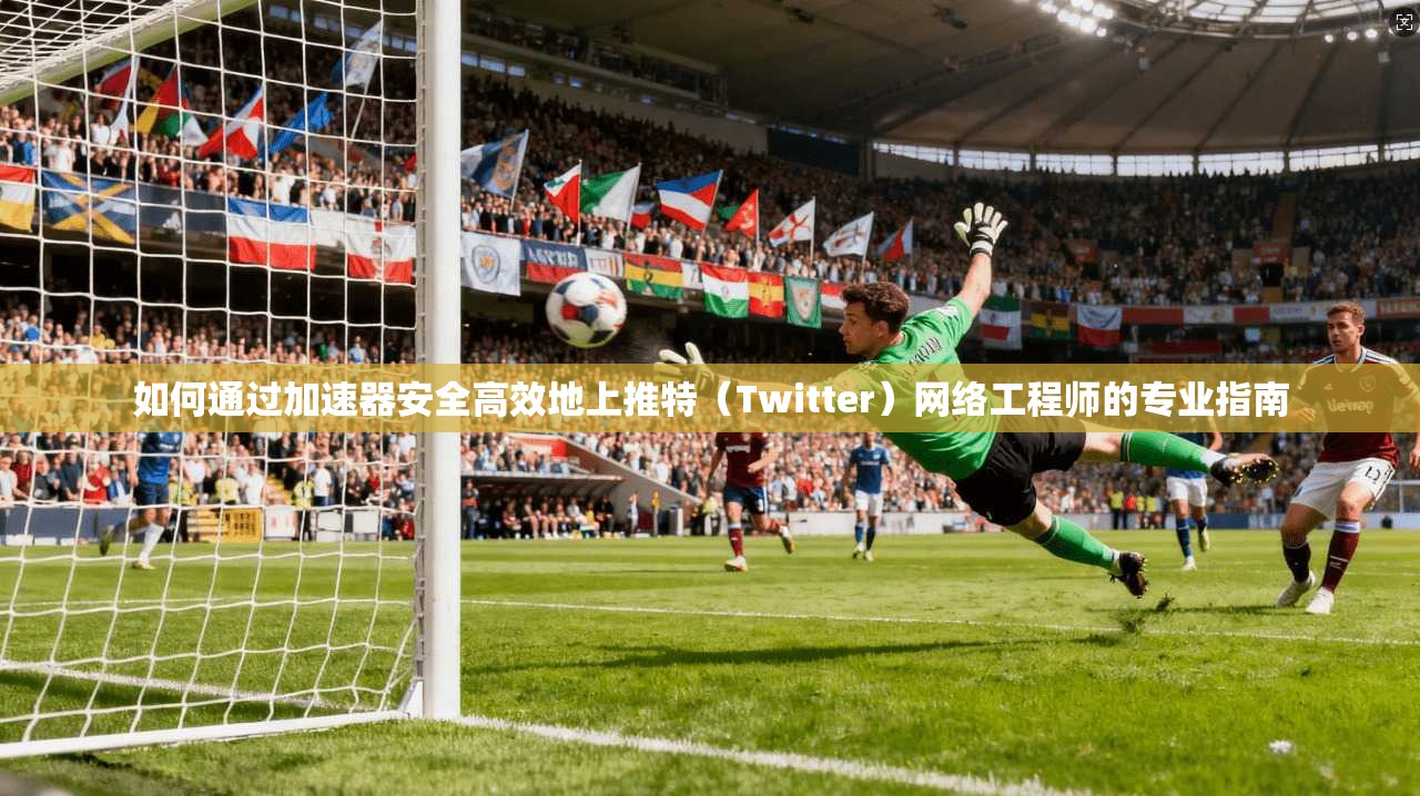 如何通过加速器安全高效地上推特（Twitter）网络工程师的专业指南