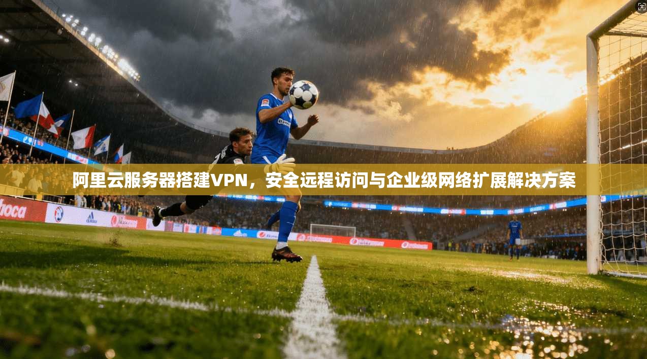 阿里云服务器搭建VPN，安全远程访问与企业级网络扩展解决方案