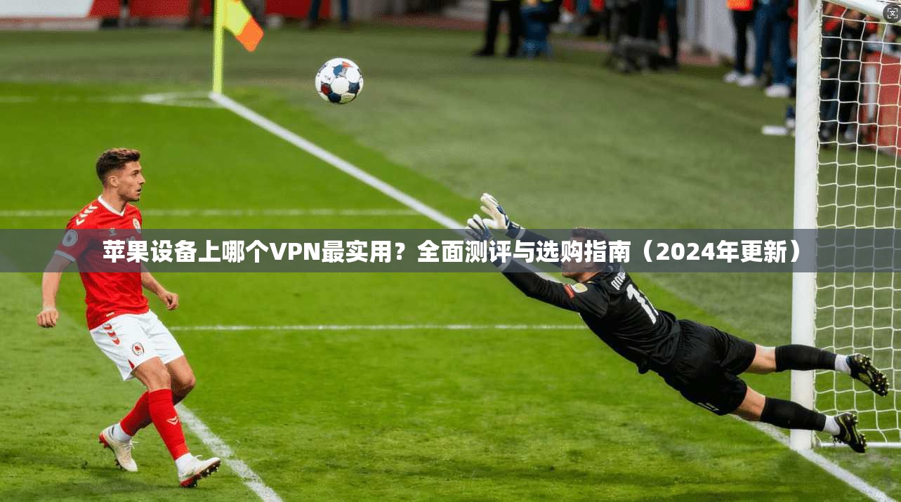 苹果设备上哪个VPN最实用？全面测评与选购指南（2024年更新）