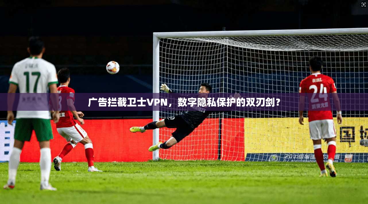 广告拦截卫士VPN，数字隐私保护的双刃剑？