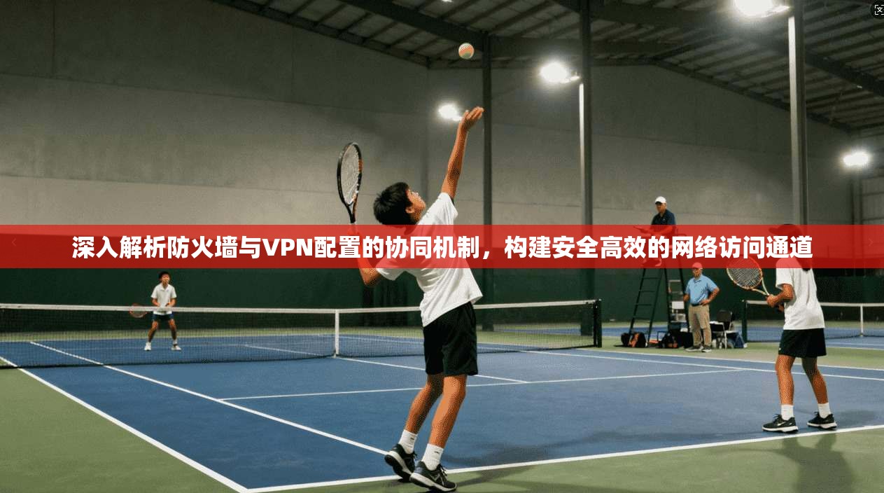 深入解析防火墙与VPN配置的协同机制，构建安全高效的网络访问通道