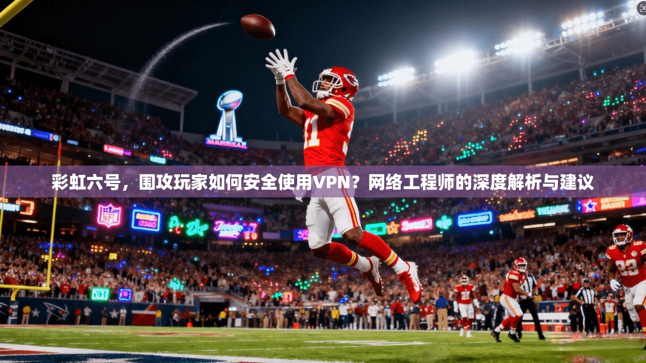 彩虹六号，围攻玩家如何安全使用VPN？网络工程师的深度解析与建议