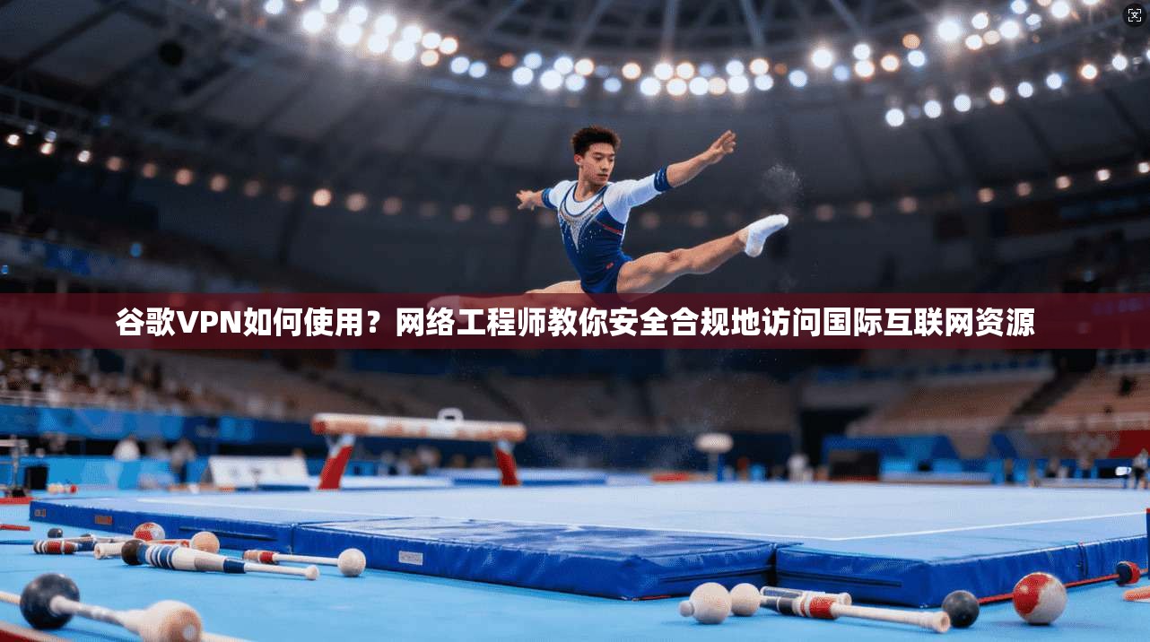 谷歌VPN如何使用？网络工程师教你安全合规地访问国际互联网资源