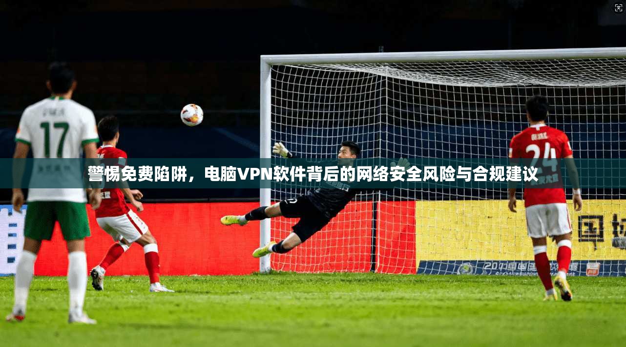 警惕免费陷阱，电脑VPN软件背后的网络安全风险与合规建议