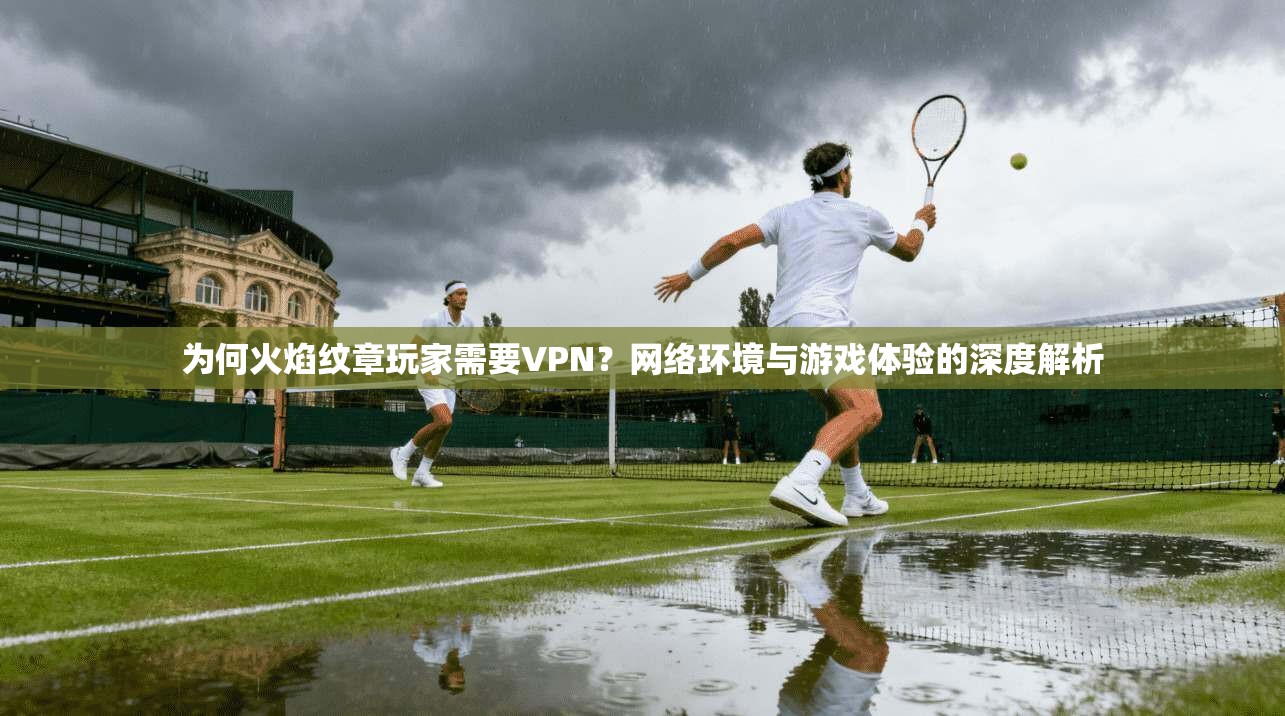 为何火焰纹章玩家需要VPN？网络环境与游戏体验的深度解析