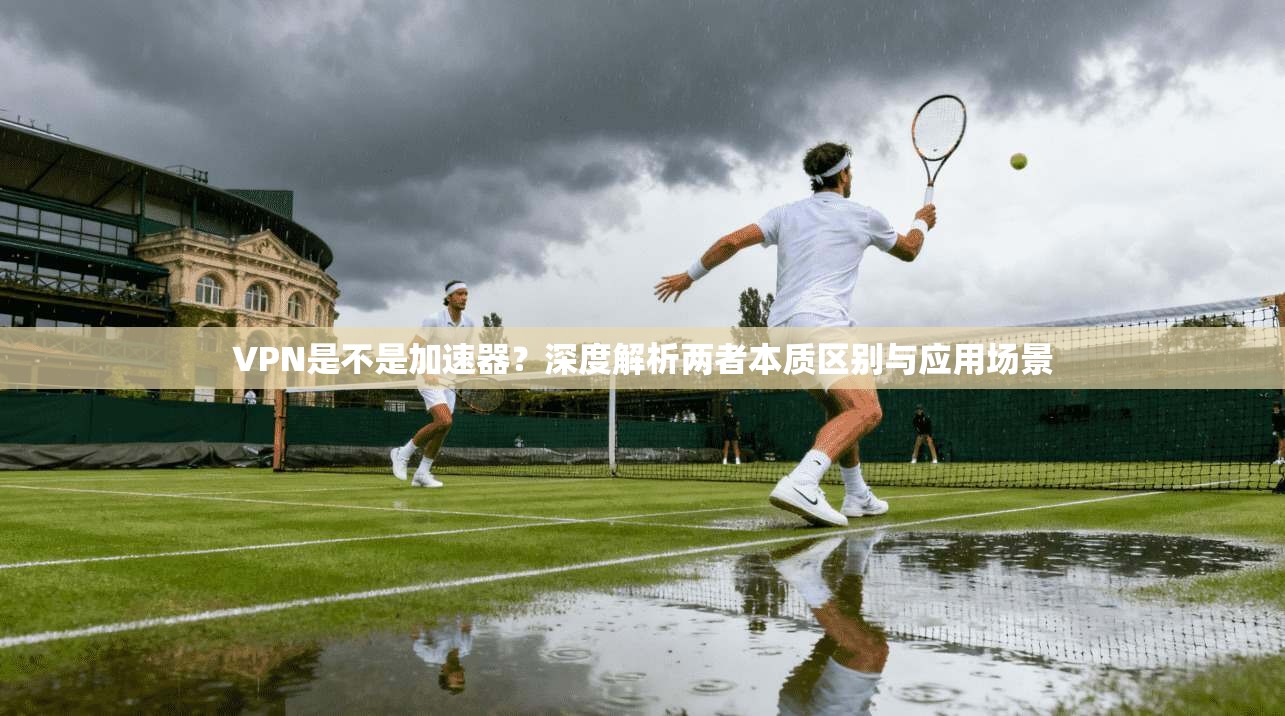 VPN是不是加速器？深度解析两者本质区别与应用场景