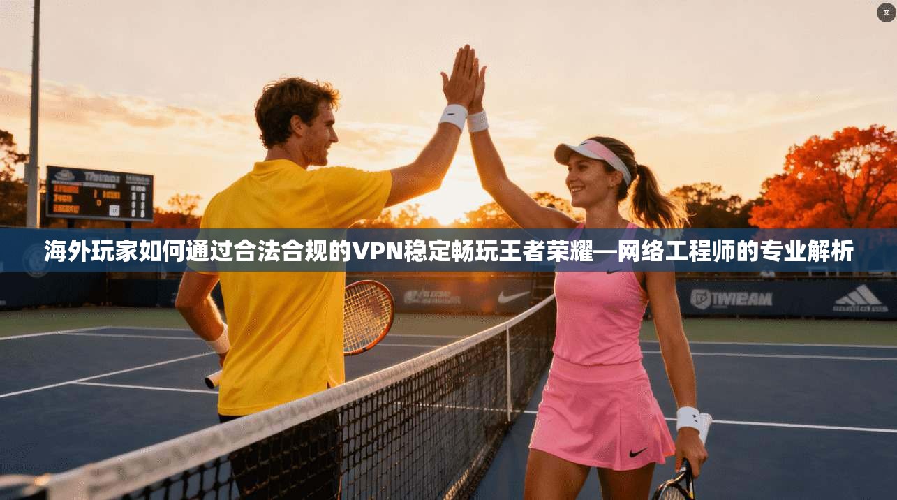 海外玩家如何通过合法合规的VPN稳定畅玩王者荣耀—网络工程师的专业解析