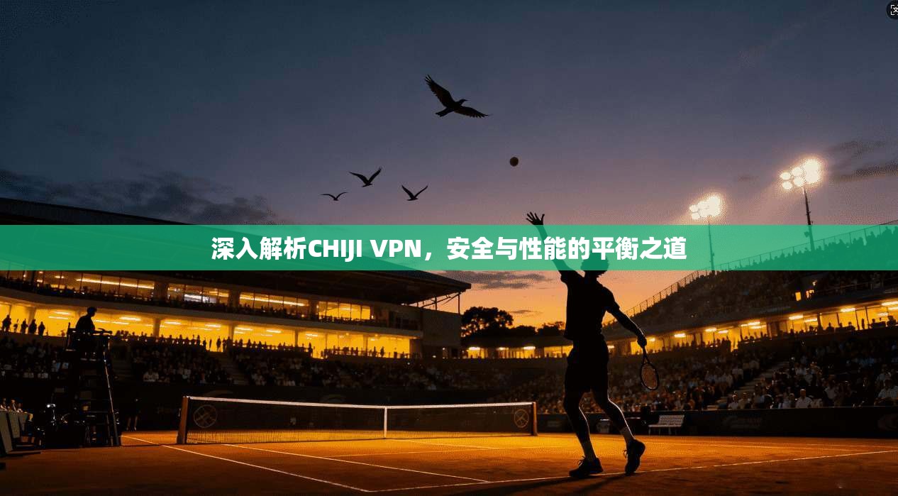 深入解析CHIJI VPN，安全与性能的平衡之道