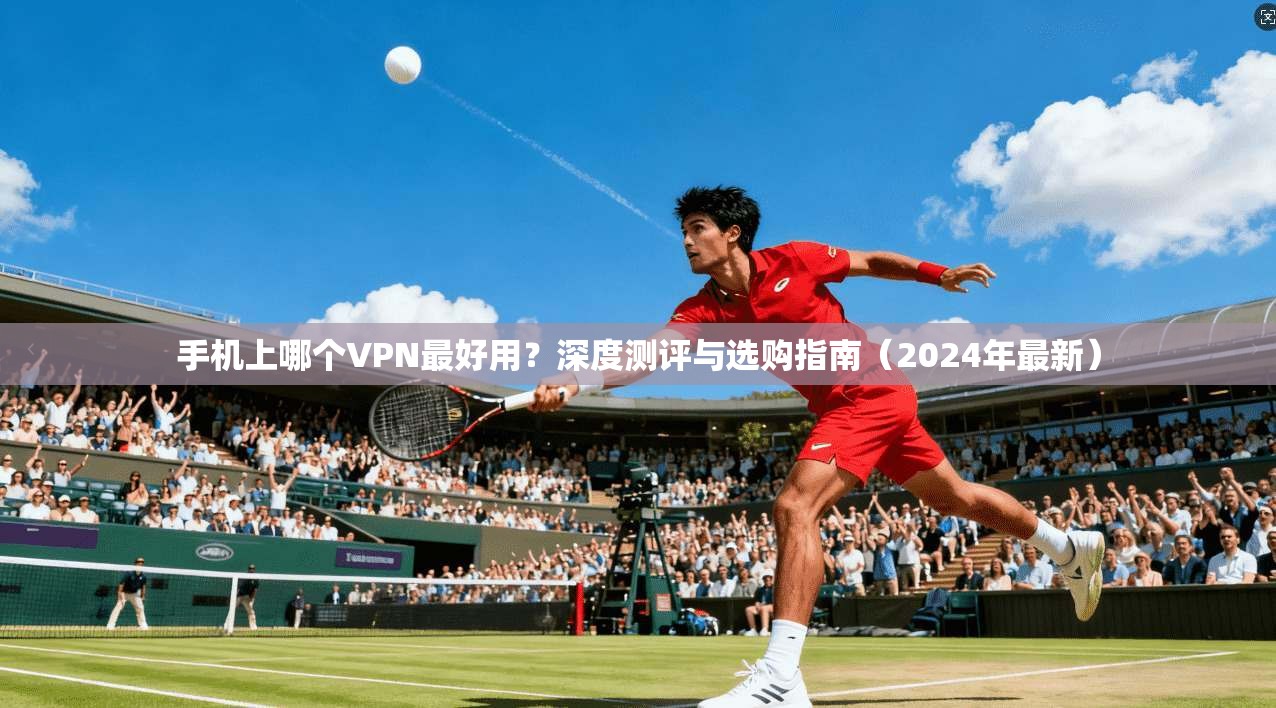 手机上哪个VPN最好用？深度测评与选购指南（2024年最新）