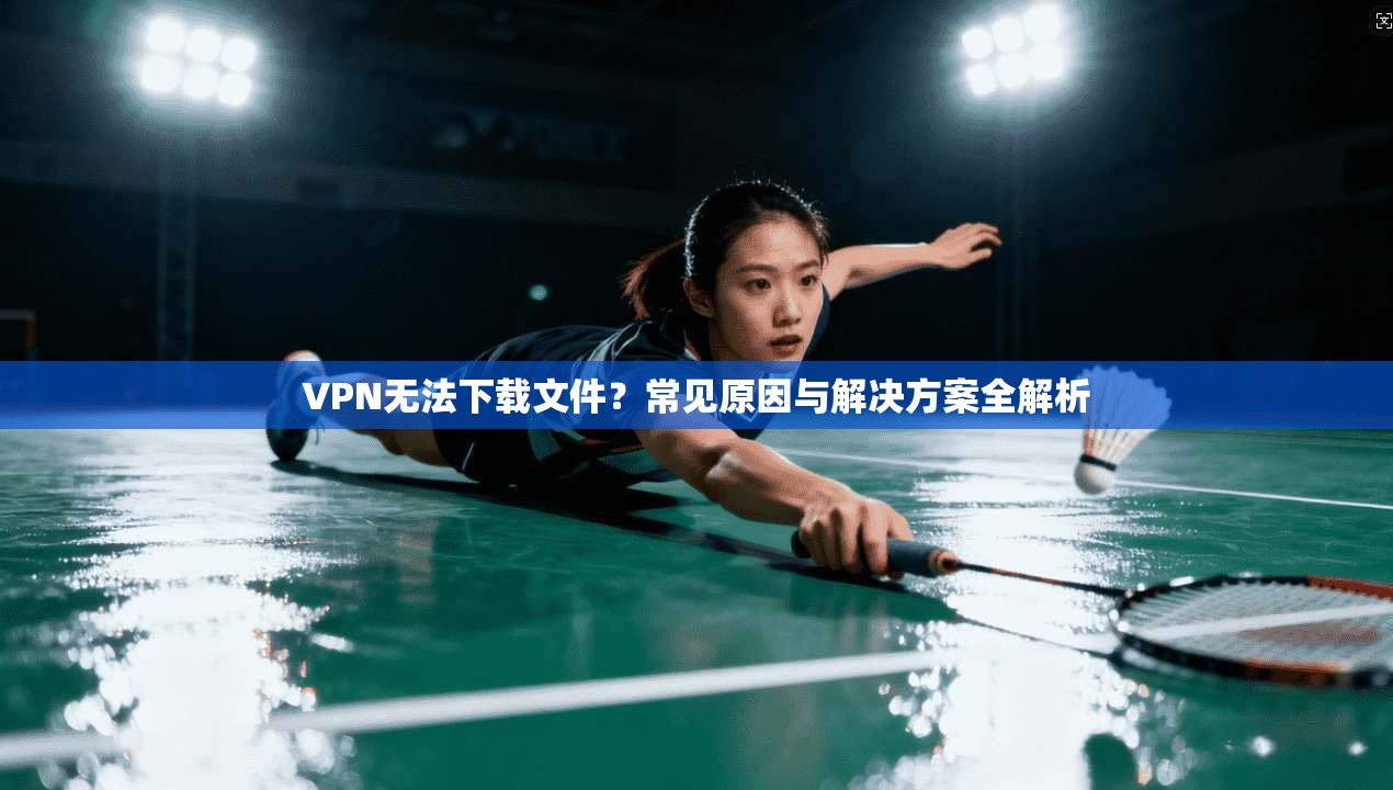 VPN无法下载文件？常见原因与解决方案全解析