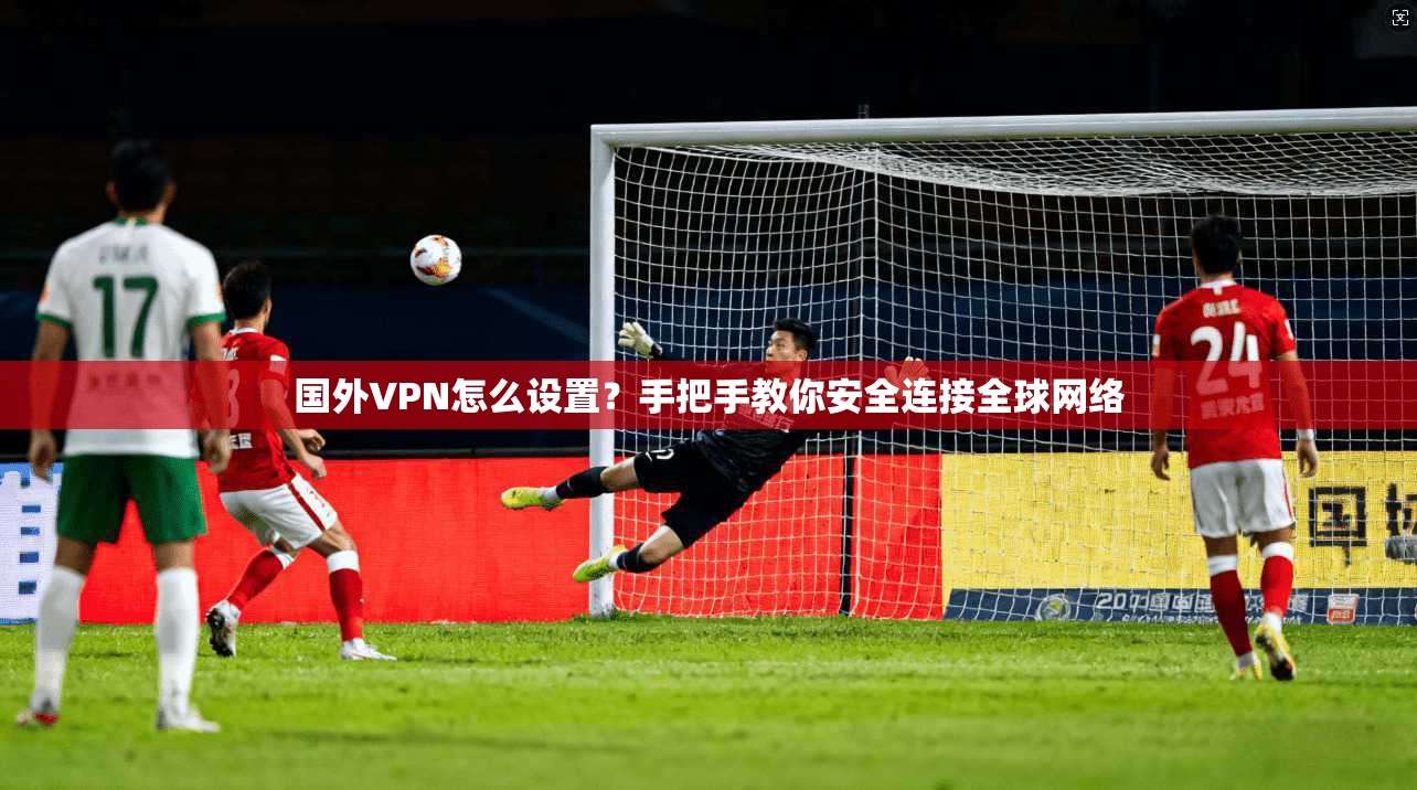 国外VPN怎么设置？手把手教你安全连接全球网络