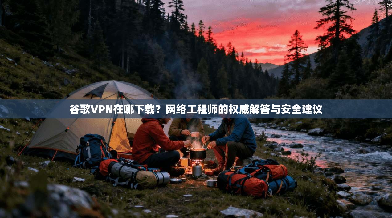 谷歌VPN在哪下载？网络工程师的权威解答与安全建议