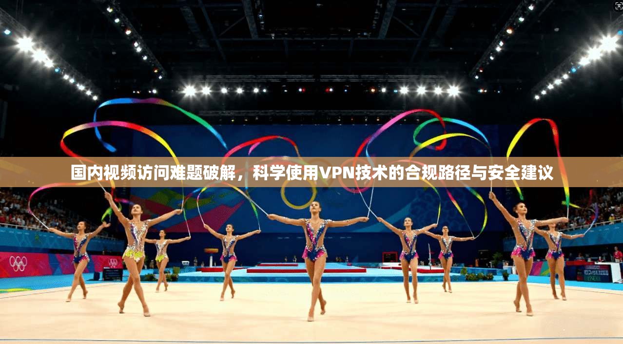 国内视频访问难题破解，科学使用VPN技术的合规路径与安全建议