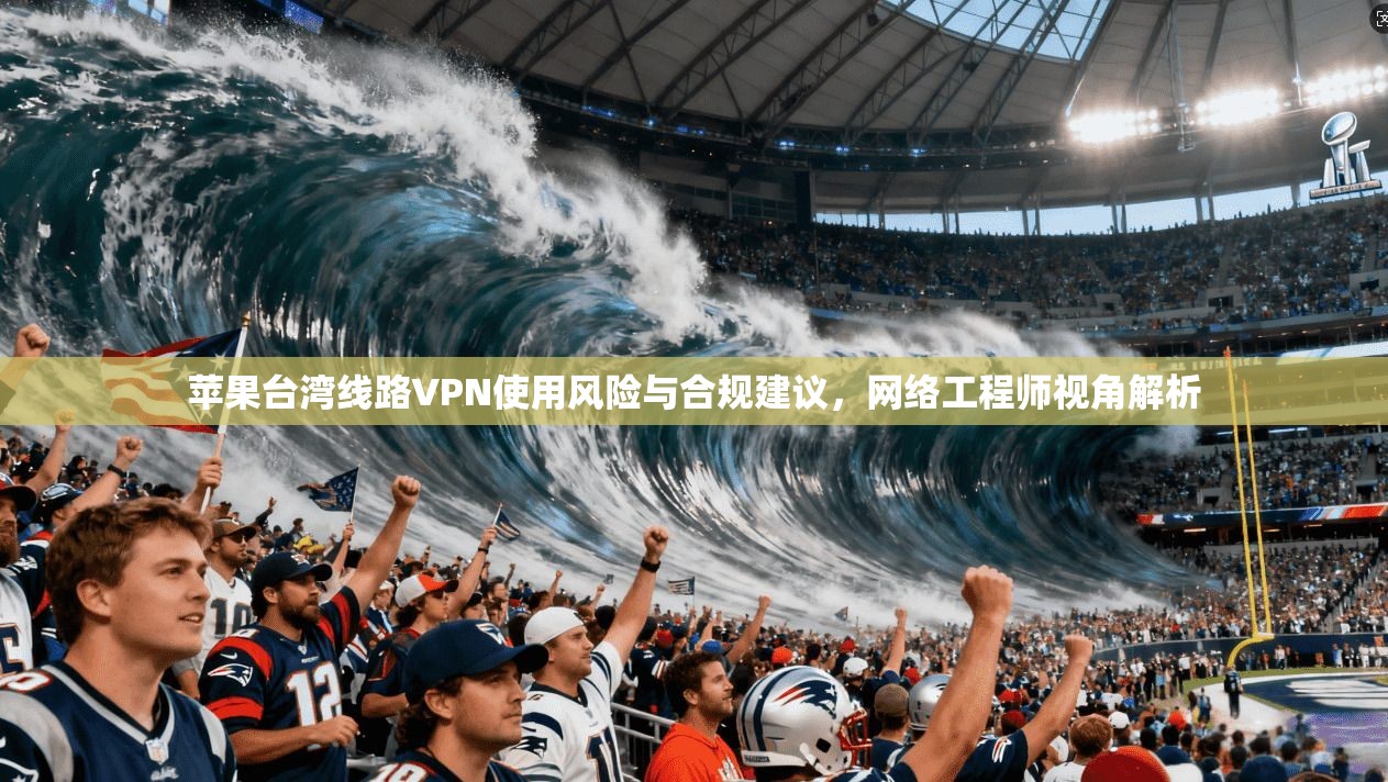 苹果台湾线路VPN使用风险与合规建议，网络工程师视角解析