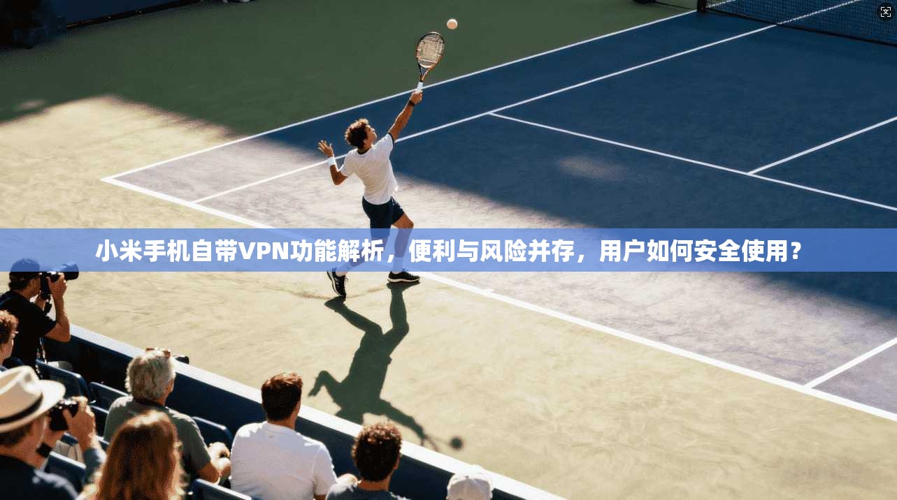 小米手机自带VPN功能解析，便利与风险并存，用户如何安全使用？