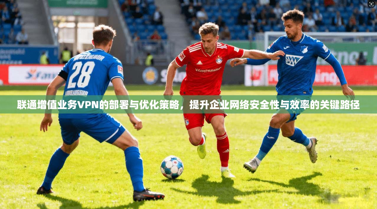 联通增值业务VPN的部署与优化策略，提升企业网络安全性与效率的关键路径