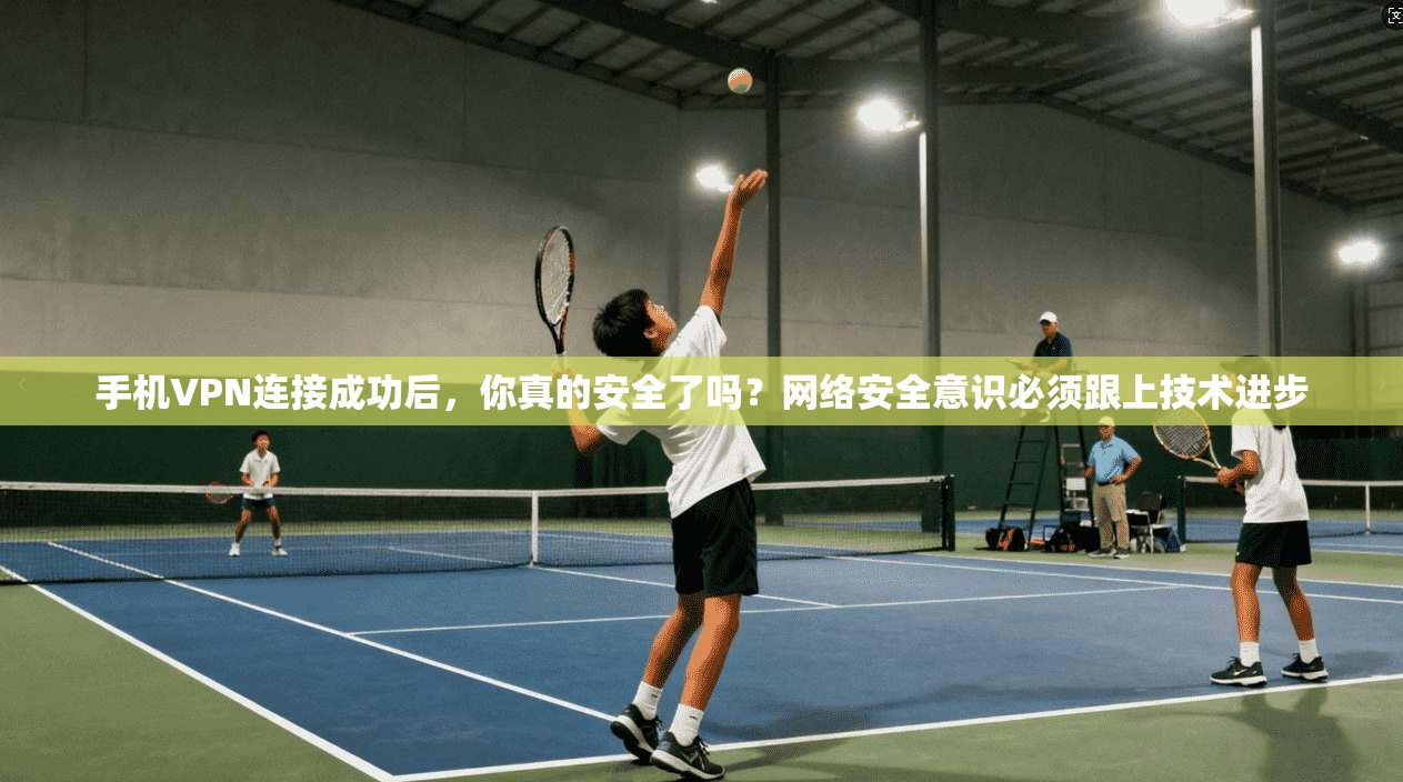 手机VPN连接成功后，你真的安全了吗？网络安全意识必须跟上技术进步