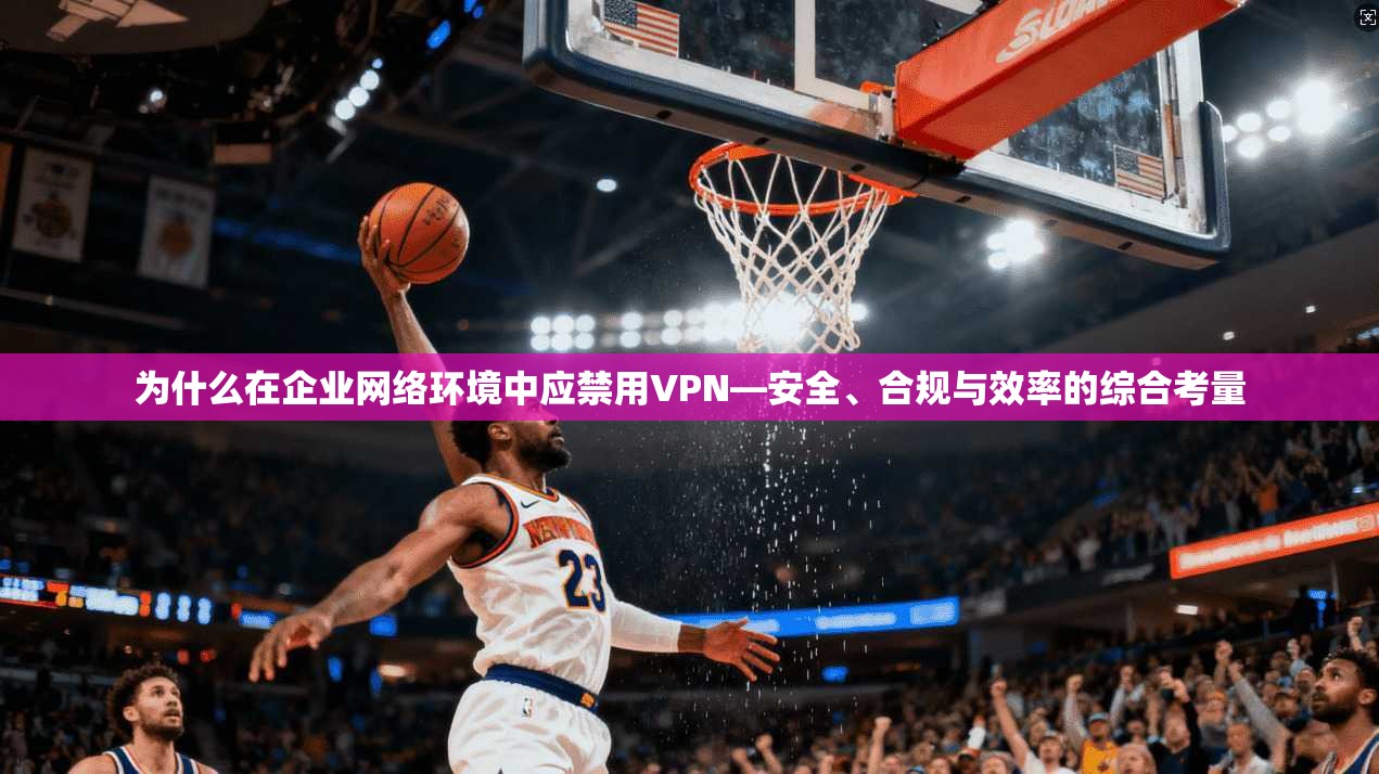 为什么在企业网络环境中应禁用VPN—安全、合规与效率的综合考量