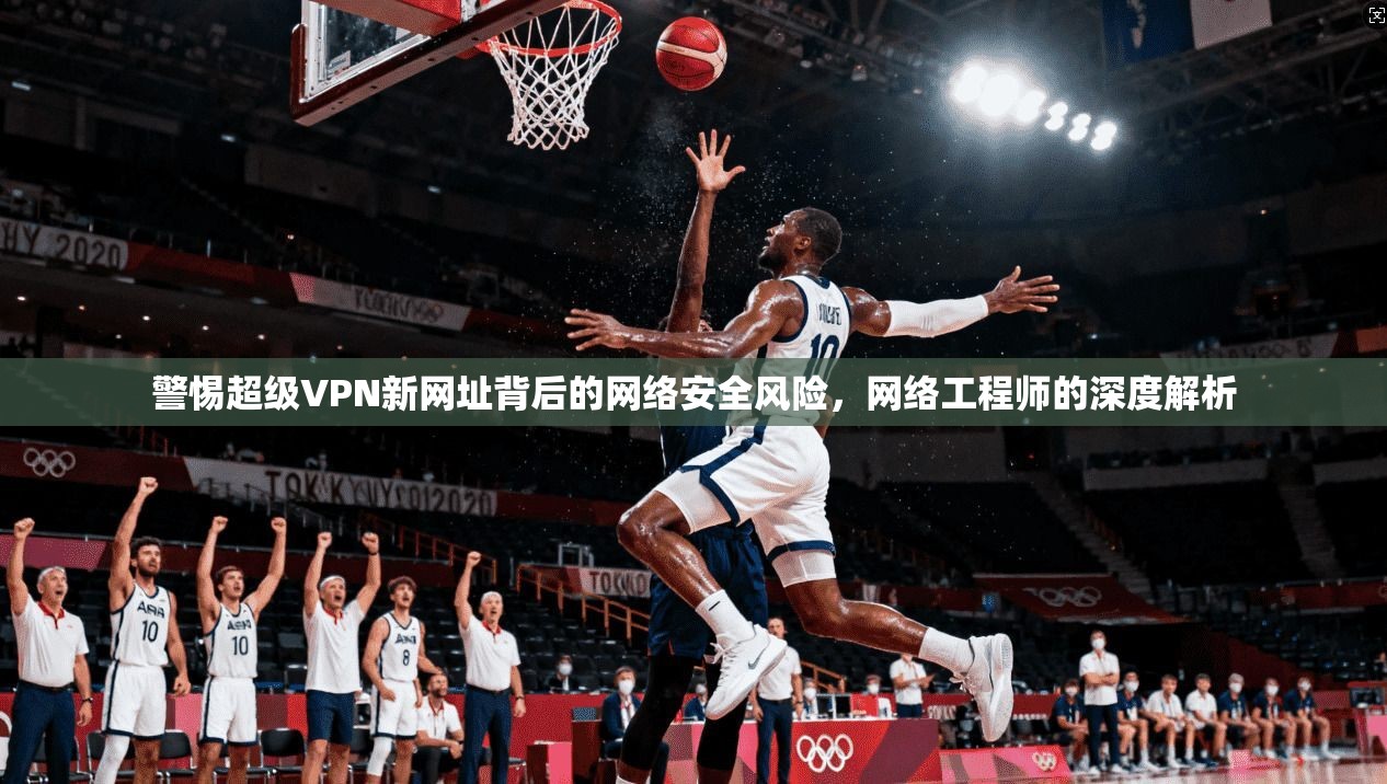 警惕超级VPN新网址背后的网络安全风险，网络工程师的深度解析