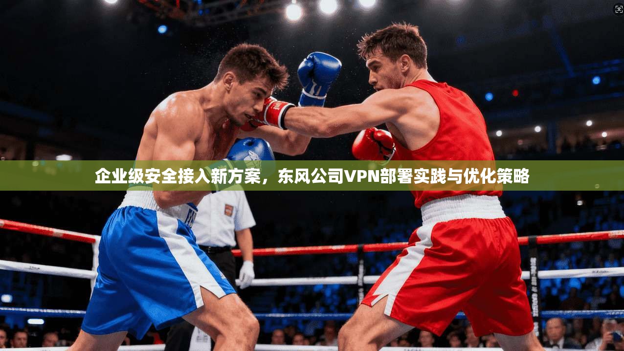 企业级安全接入新方案，东风公司VPN部署实践与优化策略