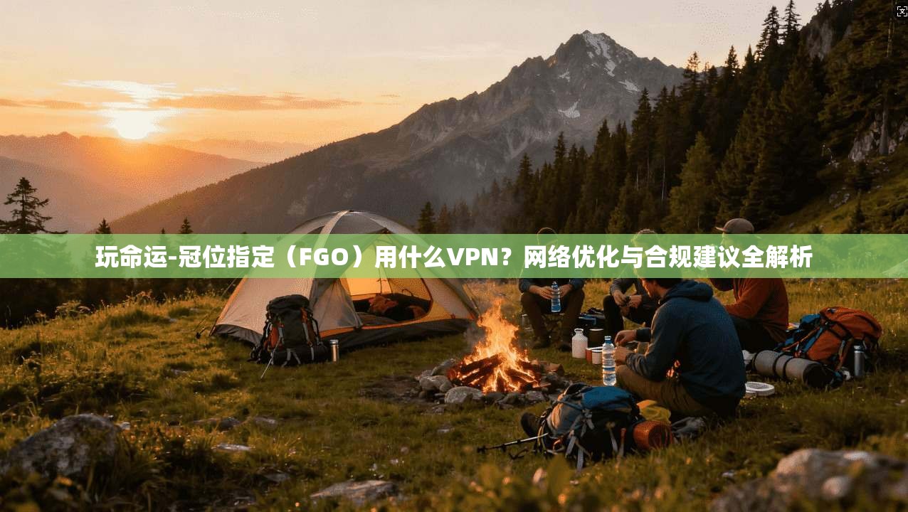 玩命运-冠位指定(FGO)用什么VPN?网络优化与合规建议全解析 玩命运-冠位指定(FGO)用什么VPN?网络优化与合规建议全解析