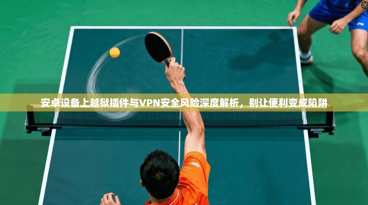 安卓设备上越狱插件与VPN安全风险深度解析，别让便利变成陷阱