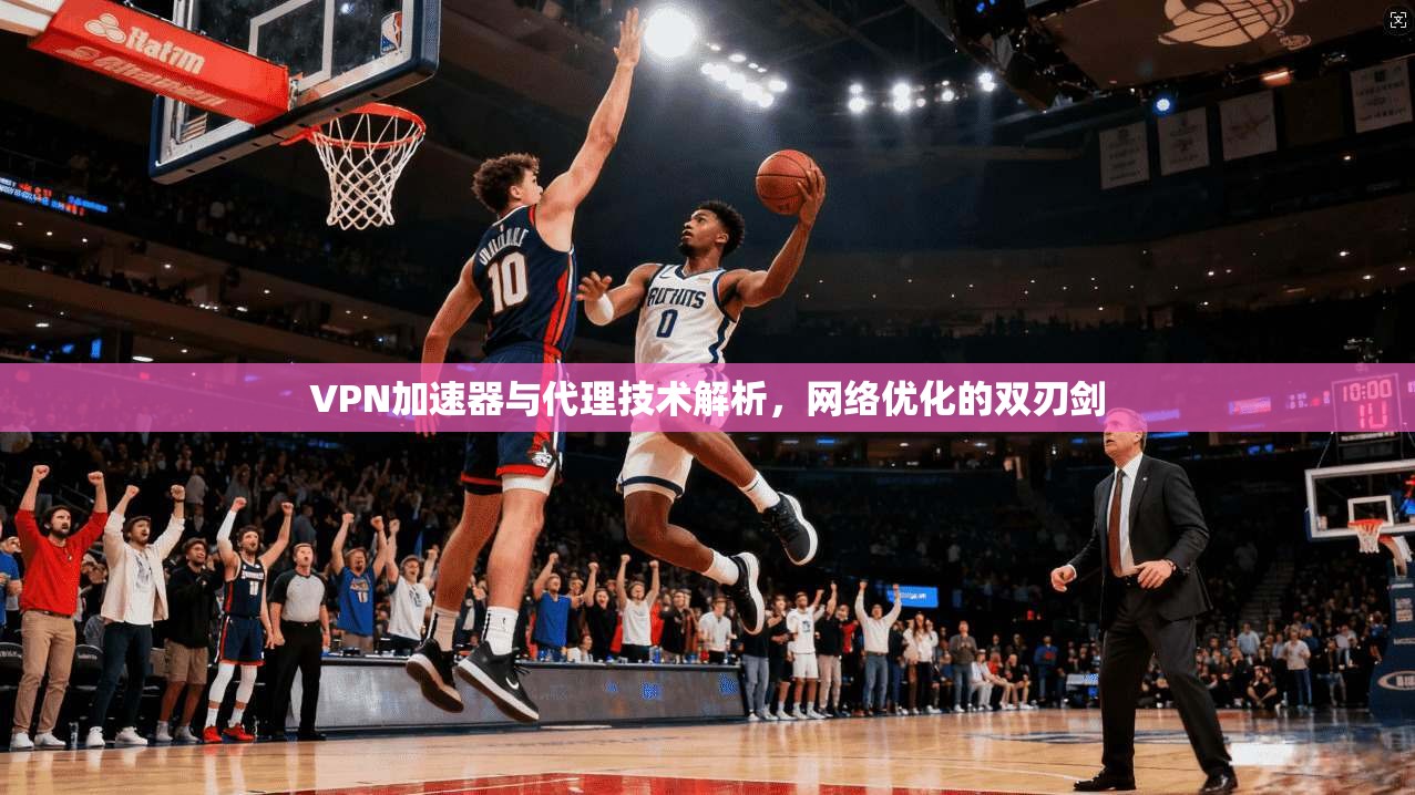 VPN加速器与代理技术解析，网络优化的双刃剑