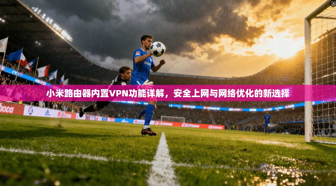 小米路由器内置VPN功能详解，安全上网与网络优化的新选择