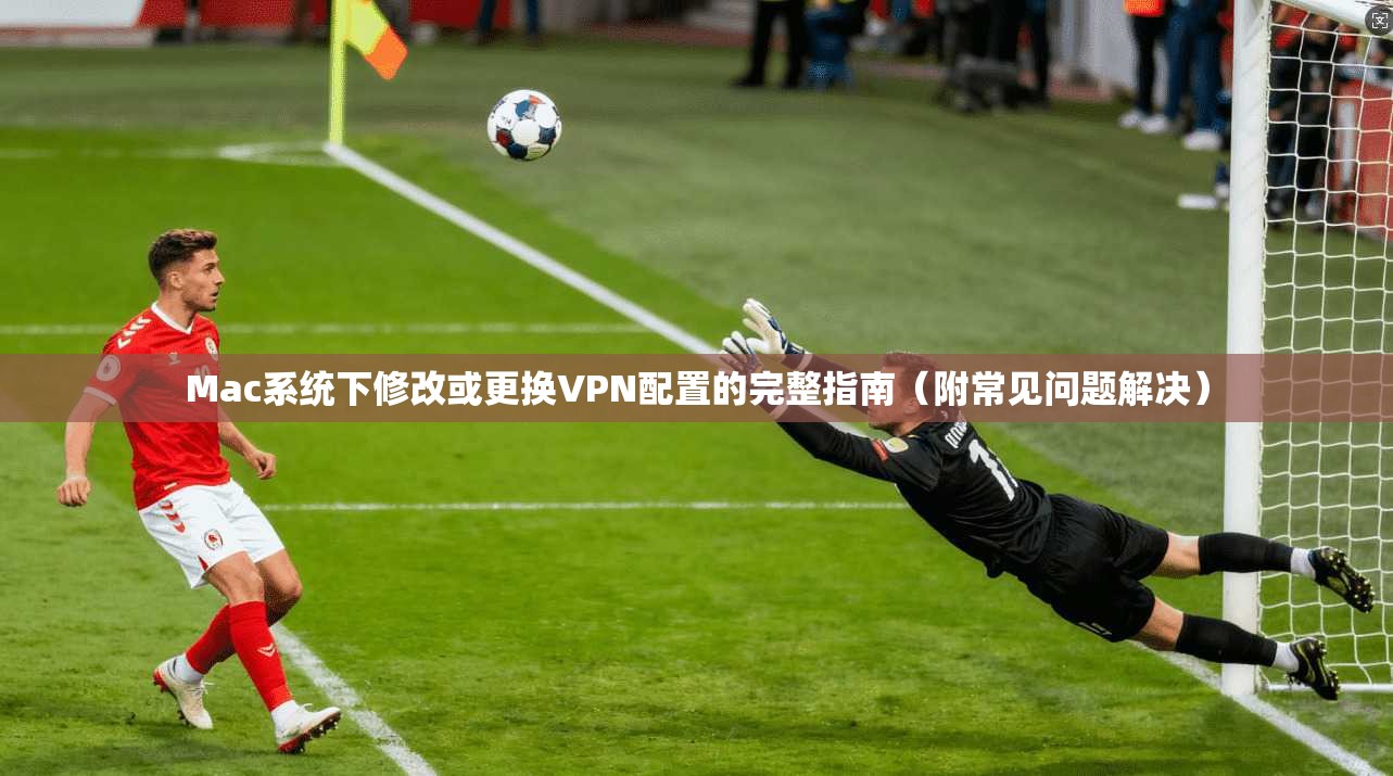 Mac系统下修改或更换VPN配置的完整指南(附常见问题解决) Mac系统下修改或更换VPN配置的完整指南(附常见问题解决)