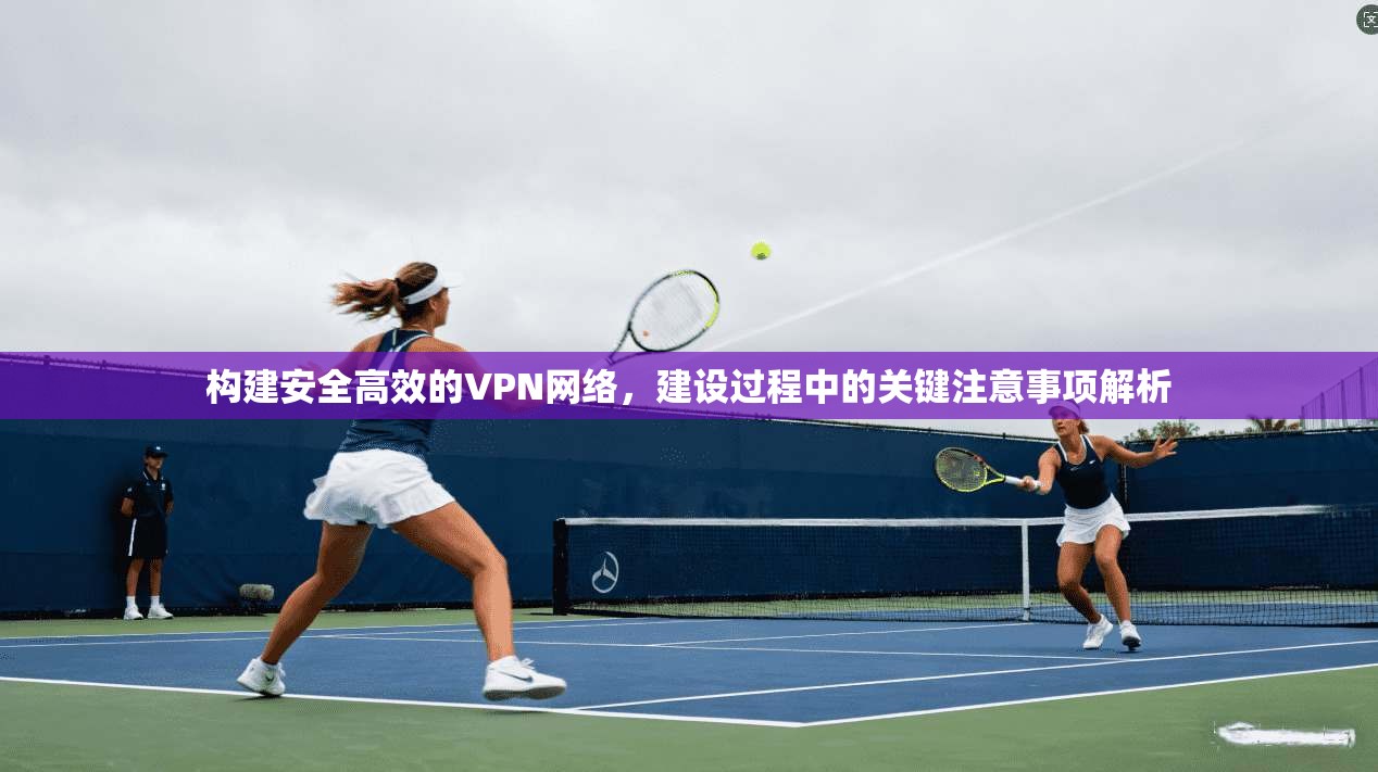 构建安全高效的VPN网络，建设过程中的关键注意事项解析