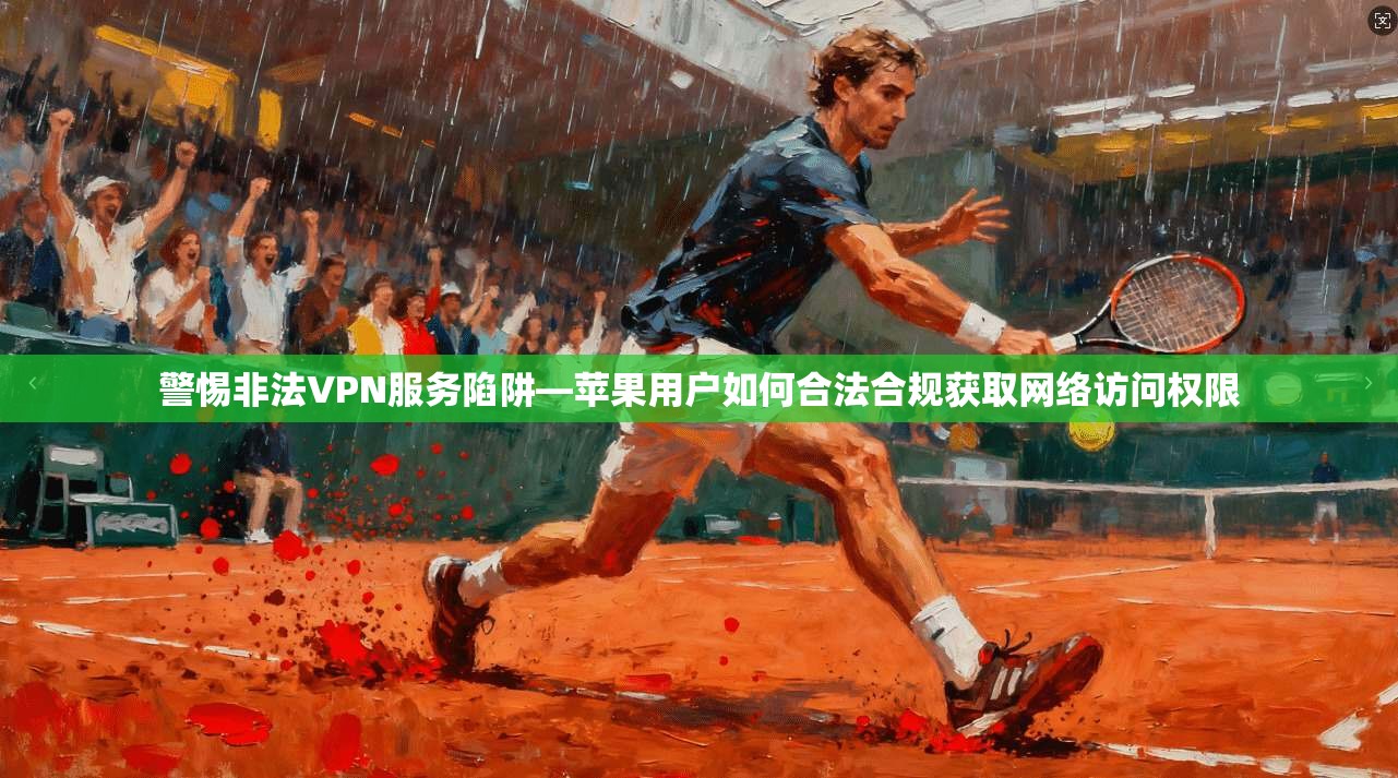 警惕非法VPN服务陷阱—苹果用户如何合法合规获取网络访问权限
