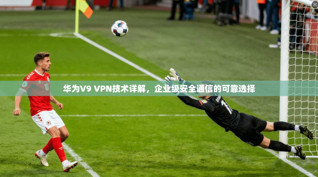 华为V9 VPN技术详解,企业级安全通信的可靠选择 华为V9 VPN技术详解,企业级安全通信的可靠选择