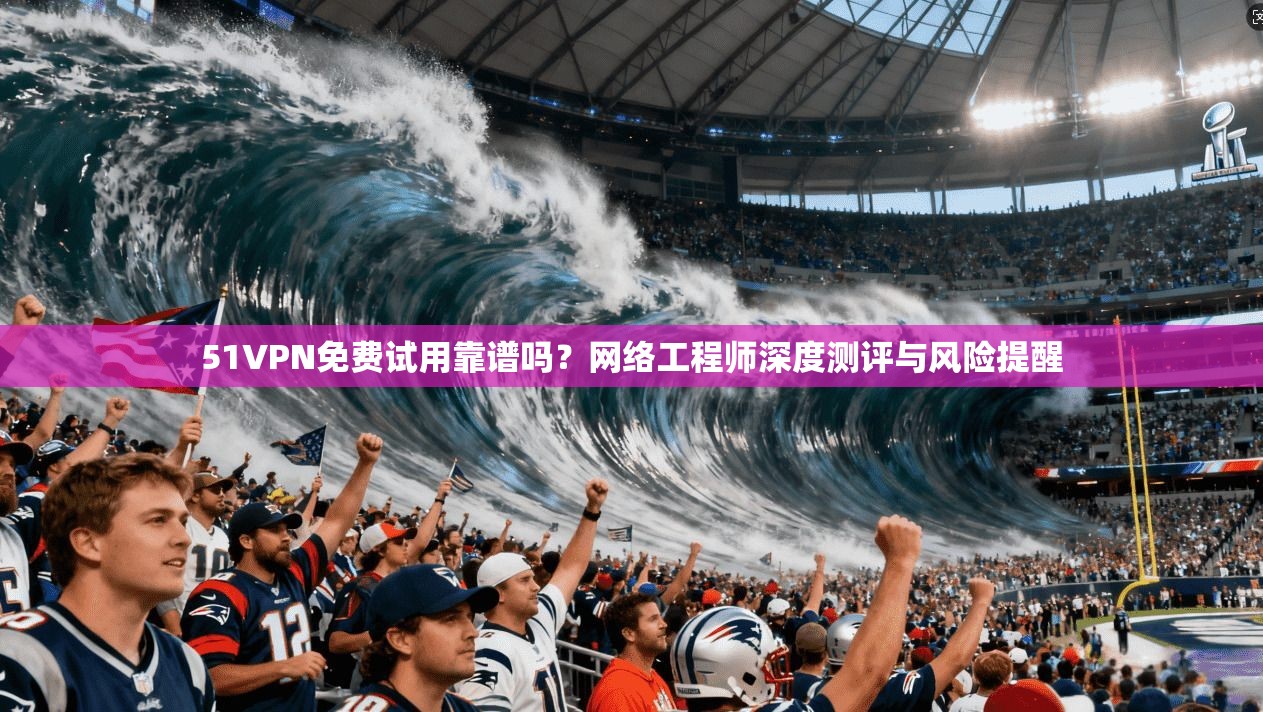 51VPN免费试用靠谱吗?网络工程师深度测评与风险提醒 51VPN免费试用靠谱吗?网络工程师深度测评与风险提醒