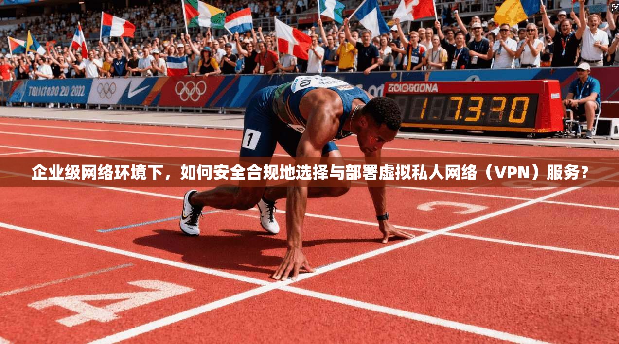 企业级网络环境下，如何安全合规地选择与部署虚拟私人网络（VPN）服务？