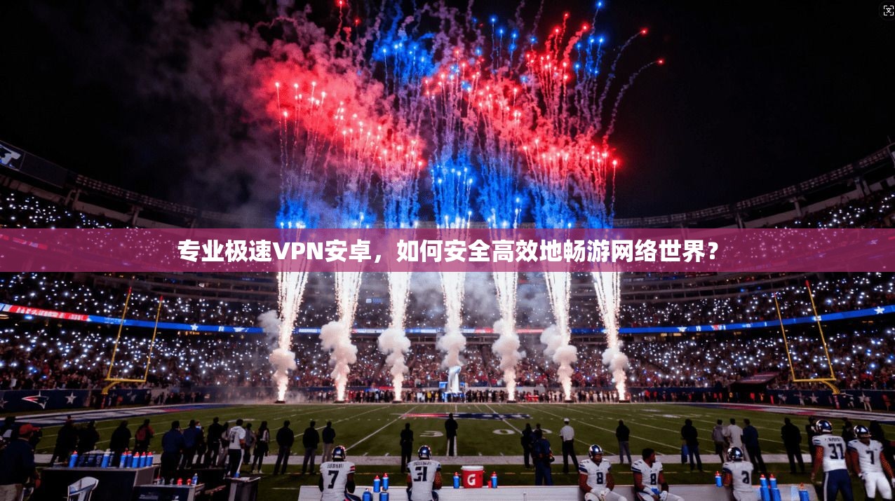专业极速VPN安卓，如何安全高效地畅游网络世界？