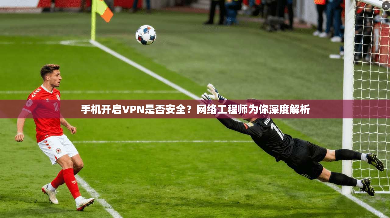 手机开启VPN是否安全？网络工程师为你深度解析