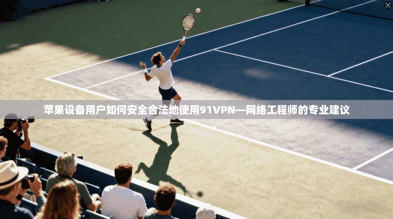 苹果设备用户如何安全合法地使用91VPN—网络工程师的专业建议