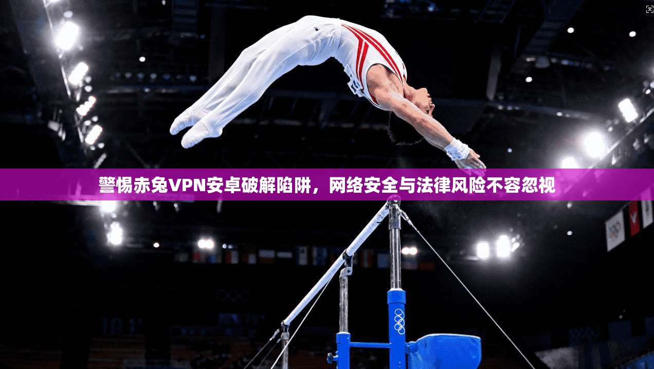 警惕赤兔VPN安卓破解陷阱，网络安全与法律风险不容忽视