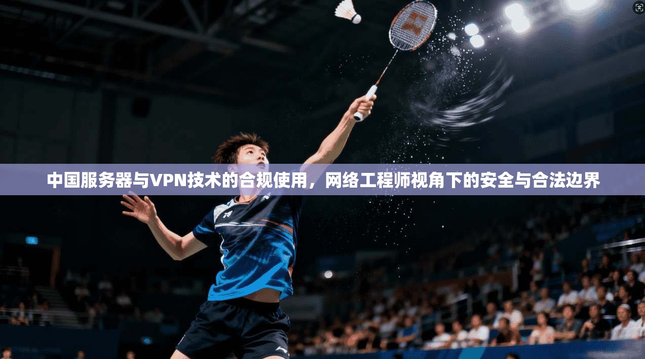 中国服务器与VPN技术的合规使用，网络工程师视角下的安全与合法边界