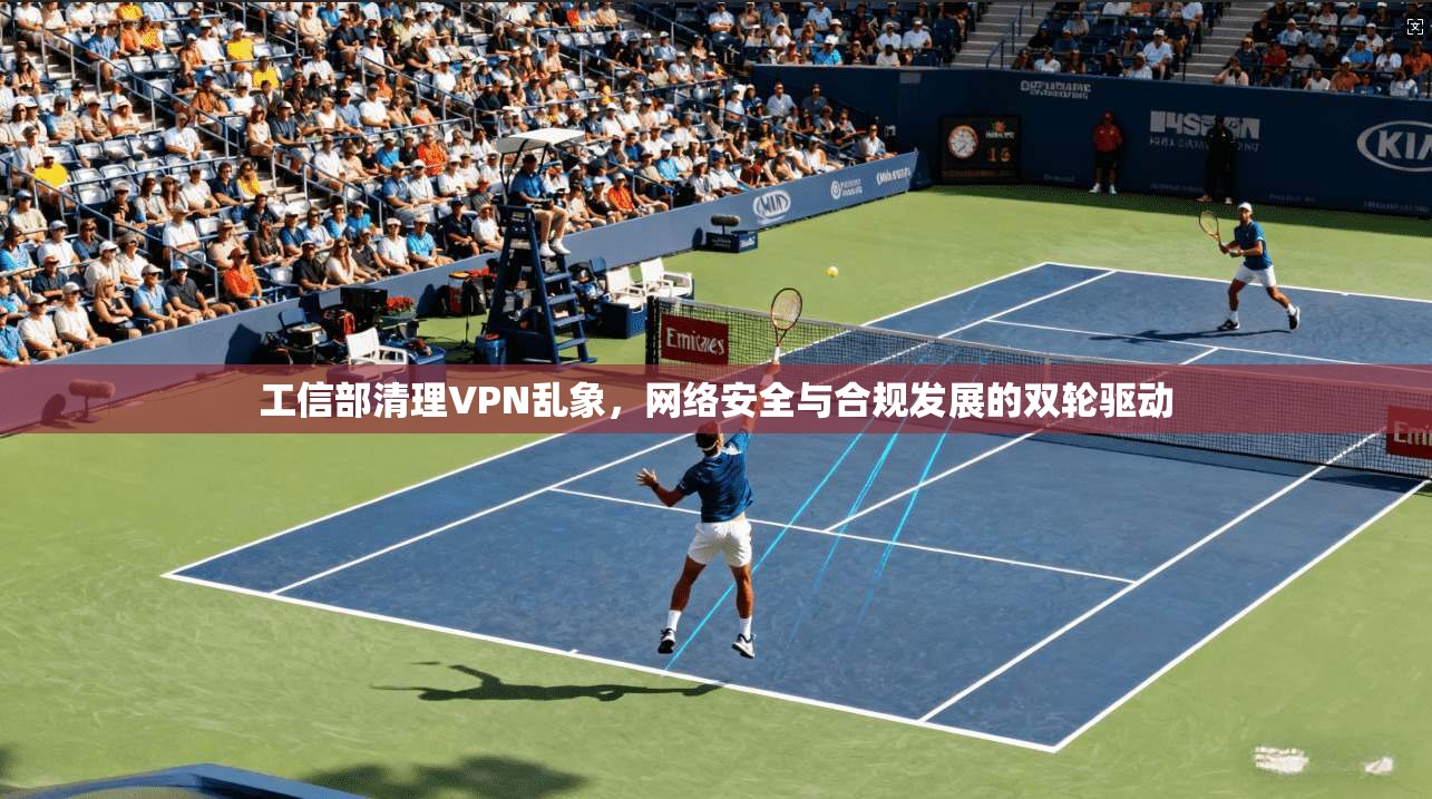 工信部清理VPN乱象，网络安全与合规发展的双轮驱动