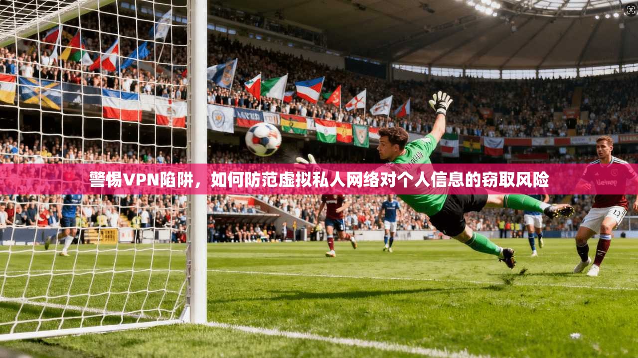 警惕VPN陷阱，如何防范虚拟私人网络对个人信息的窃取风险