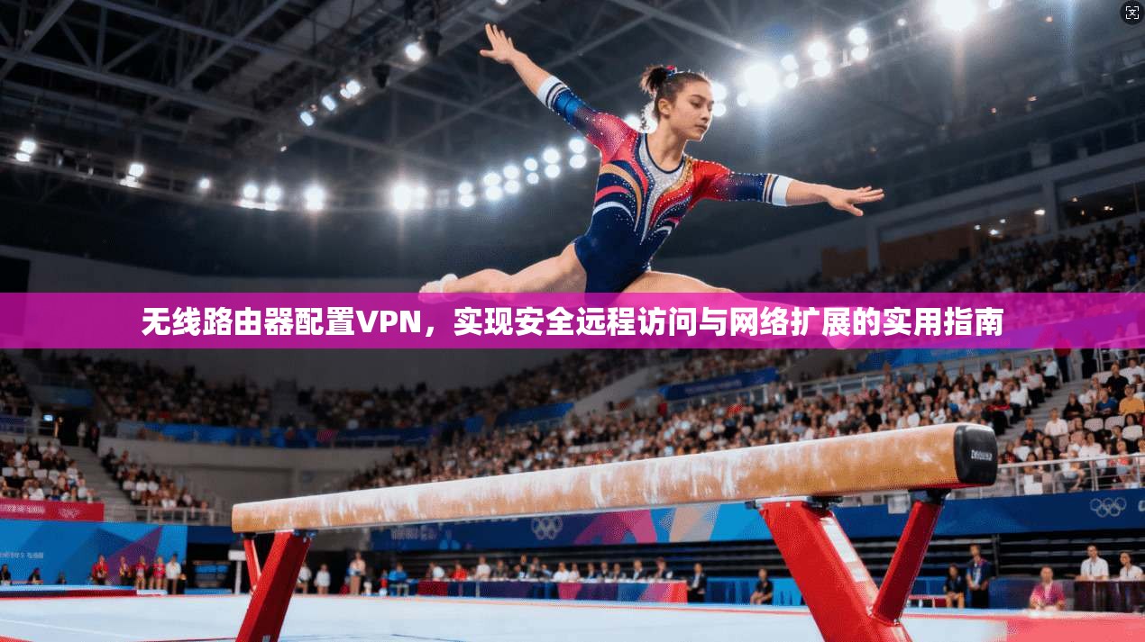 无线路由器配置VPN，实现安全远程访问与网络扩展的实用指南