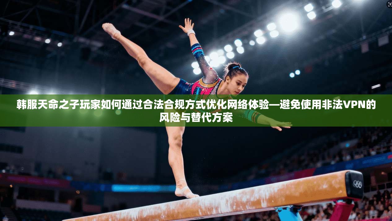 韩服天命之子玩家如何通过合法合规方式优化网络体验—避免使用非法VPN的风险与替代方案
