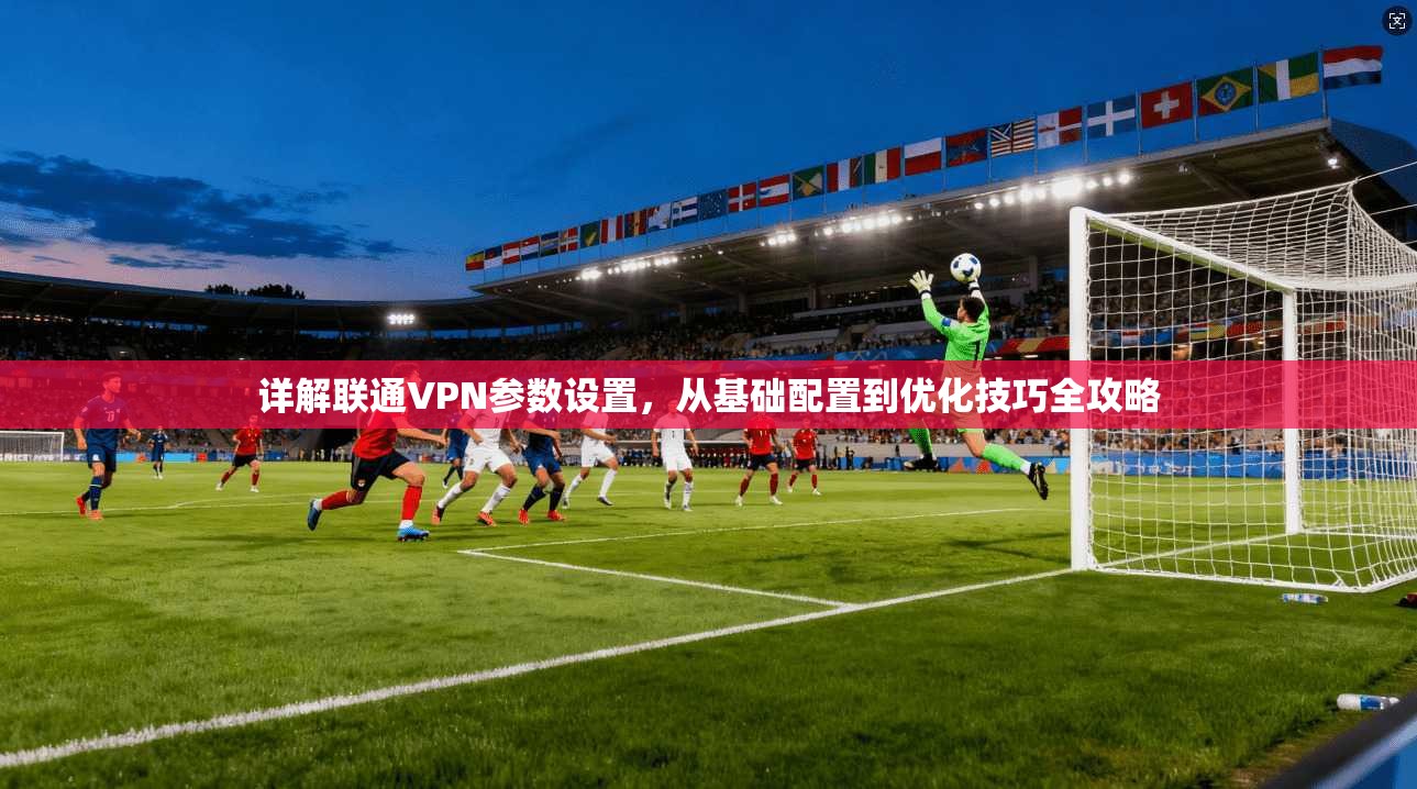详解联通VPN参数设置，从基础配置到优化技巧全攻略