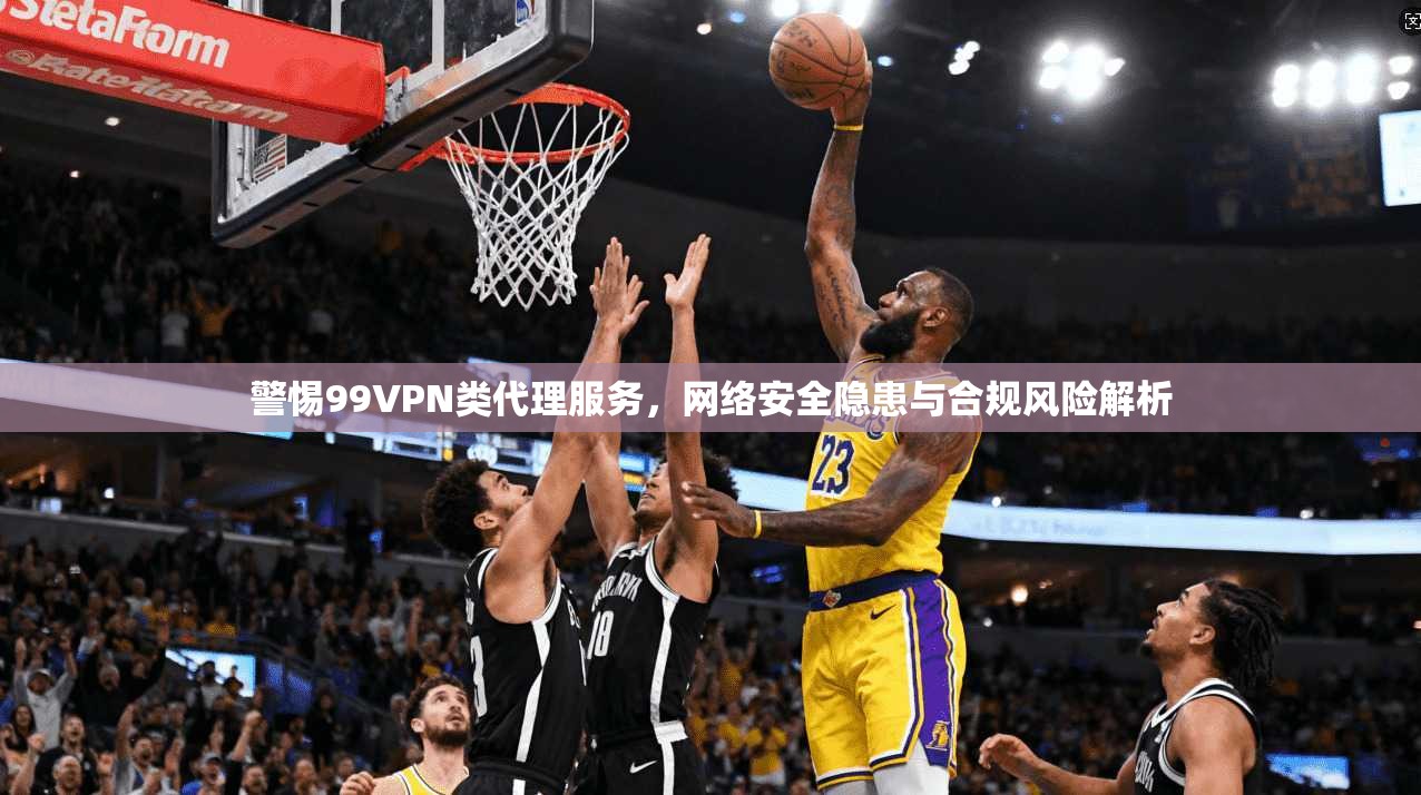 警惕99VPN类代理服务，网络安全隐患与合规风险解析